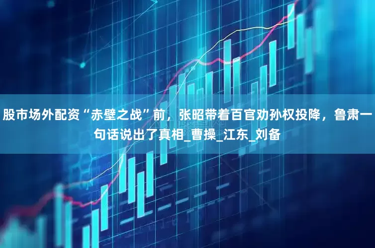 股市场外配资“赤壁之战”前，张昭带着百官劝孙权投降，鲁肃一句话说出了真相_曹操_江东_刘备