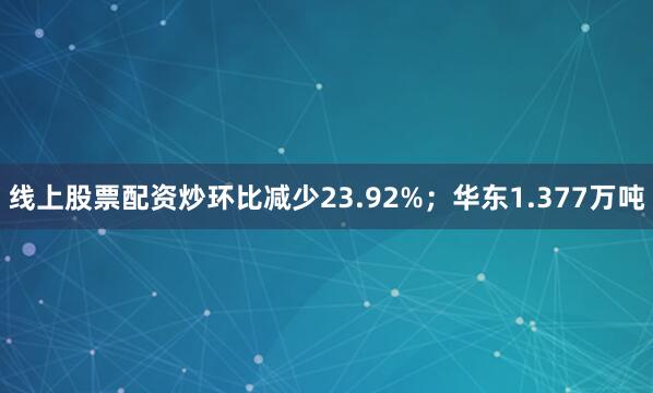 线上股票配资炒环比减少23.92%；华东1.377万吨