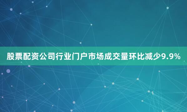 股票配资公司行业门户市场成交量环比减少9.9%