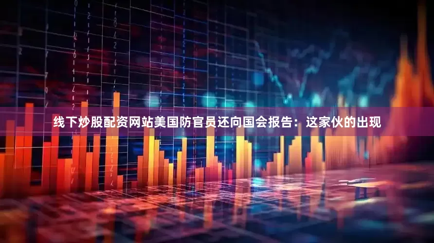 线下炒股配资网站美国防官员还向国会报告：这家伙的出现