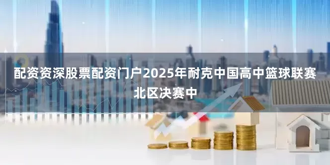 配资资深股票配资门户2025年耐克中国高中篮球联赛北区决赛中