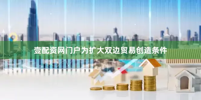 壹配资网门户为扩大双边贸易创造条件