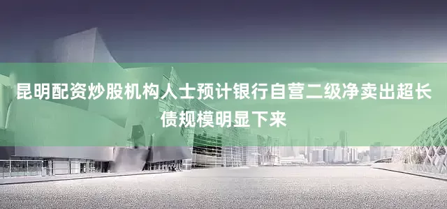 昆明配资炒股机构人士预计银行自营二级净卖出超长债规模明显下来