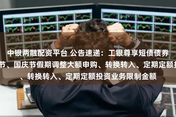 中银两融配资平台 公告速递：工银尊享短债债券基金2025年中秋节、国庆节假期调整大额申购、转换转入、定期定额投资业务限制金额