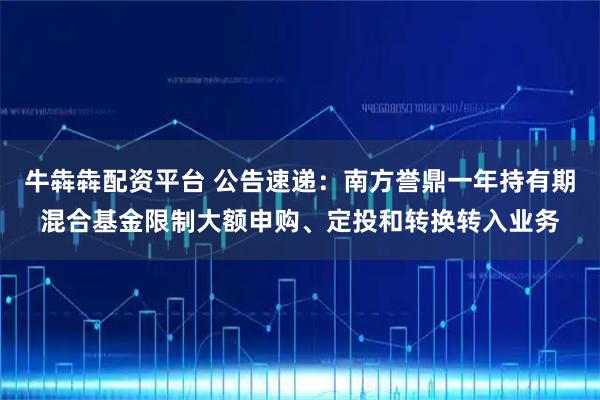 牛犇犇配资平台 公告速递：南方誉鼎一年持有期混合基金限制大额申购、定投和转换转入业务