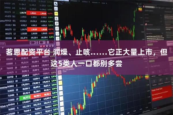 茗恩配资平台 润燥、止咳……它正大量上市，但这5类人一口都别多尝