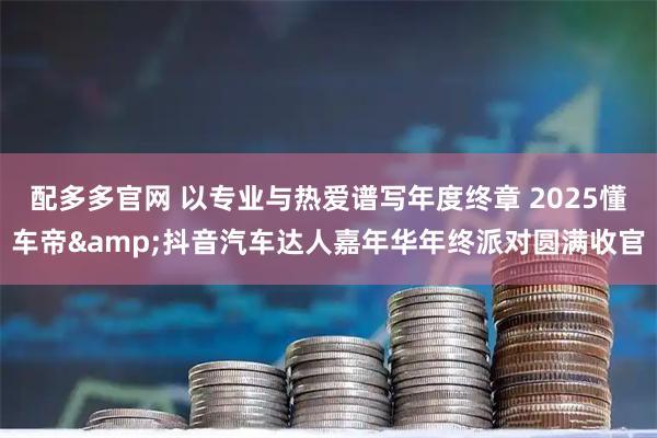 配多多官网 以专业与热爱谱写年度终章 2025懂车帝&抖音汽车达人嘉年华年终派对圆满收官