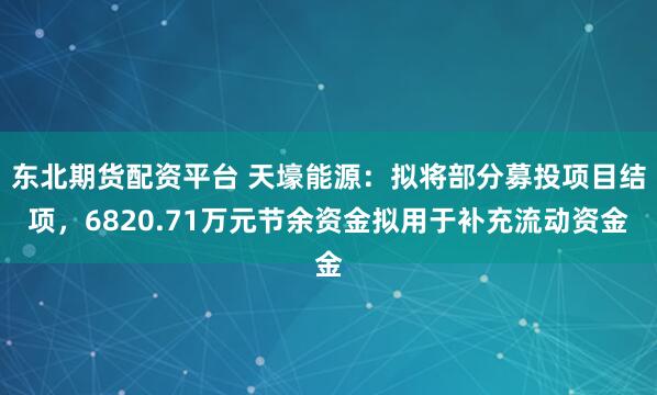 东北期货配资平台 天壕能源:拟将部分募投项目结项,6820.71万元节余资金拟用于补充流动资金