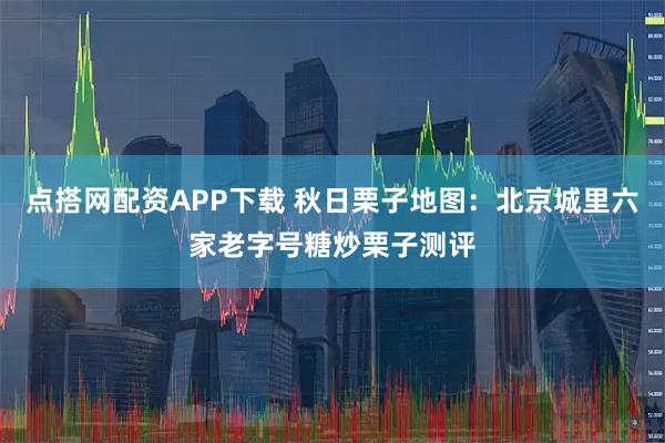 点搭网配资APP下载 秋日栗子地图:北京城里六家老字号糖炒栗子测评