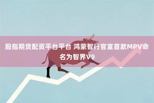 股指期货配资平台平台 鸿蒙智行官宣首款MPV命名为智界V9