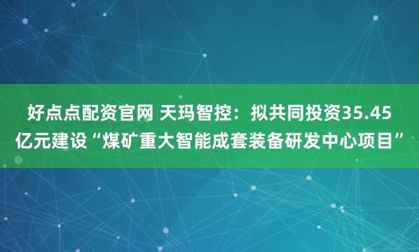 好点点配资官网 天玛智控：拟共同投资35.45亿元建设“煤矿重大智能成套装备研发中心项目”