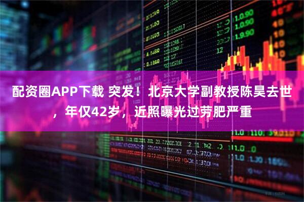 配资圈APP下载 突发！北京大学副教授陈昊去世，年仅42岁，近照曝光过劳肥严重