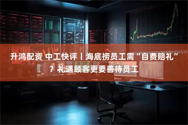 升鸿配资 中工快评丨海底捞员工需“自费赔礼”？礼遇顾客更要善待员工