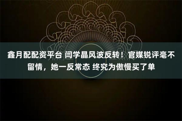 鑫月配配资平台 闫学晶风波反转！官媒锐评毫不留情，她一反常态 终究为傲慢买了单