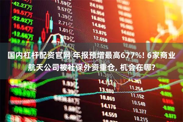 国内杠杆配资官网 年报预增最高677%! 6家商业航天公司被社保外资重仓, 机会在哪?