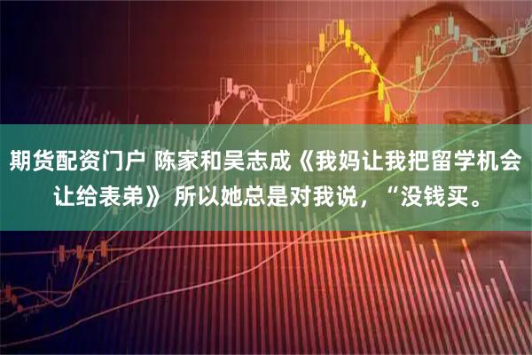 期货配资门户 陈家和吴志成《我妈让我把留学机会让给表弟》 所以她总是对我说，“没钱买。