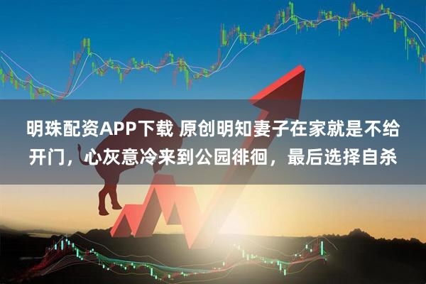 明珠配资APP下载 原创明知妻子在家就是不给开门，心灰意冷来到公园徘徊，最后选择自杀