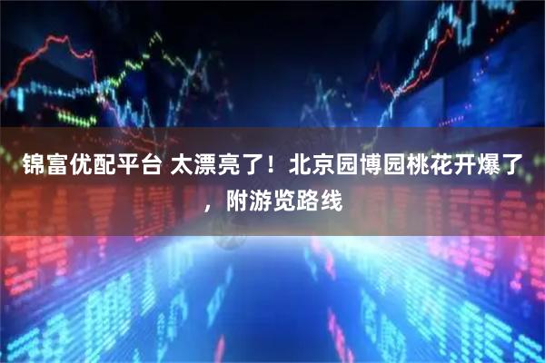 锦富优配平台 太漂亮了！北京园博园桃花开爆了，附游览路线