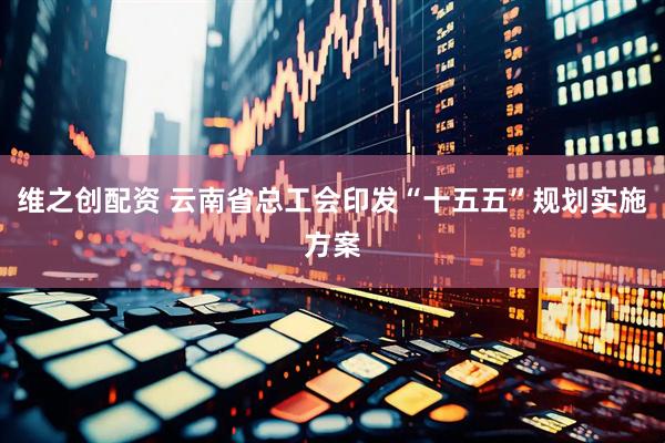 维之创配资 云南省总工会印发“十五五”规划实施方案