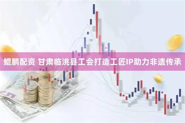 鲲鹏配资 甘肃临洮县工会打造工匠IP助力非遗传承